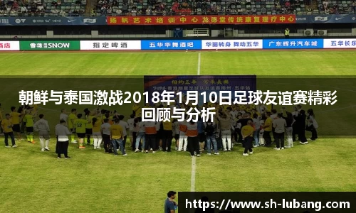 朝鲜与泰国激战2018年1月10日足球友谊赛精彩回顾与分析