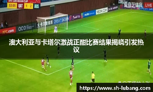 澳大利亚与卡塔尔激战正酣比赛结果揭晓引发热议