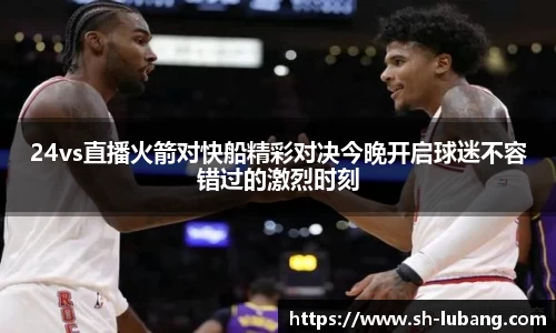 24vs直播火箭对快船精彩对决今晚开启球迷不容错过的激烈时刻